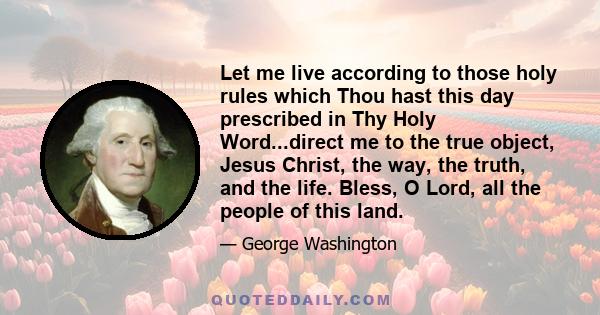 Let me live according to those holy rules which Thou hast this day prescribed in Thy Holy Word...direct me to the true object, Jesus Christ, the way, the truth, and the life. Bless, O Lord, all the people of this land.