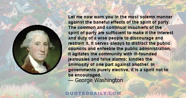 Let me now warn you in the most solemn manner against the baneful effects of the spirit of party. The common and continual mischiefs of the spirit of party are sufficient to make it the interest and duty of a wise