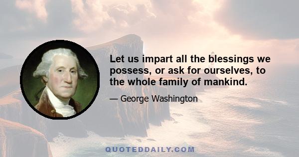 Let us impart all the blessings we possess, or ask for ourselves, to the whole family of mankind.