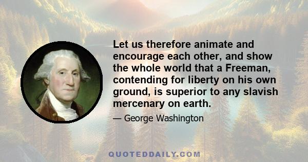 Let us therefore animate and encourage each other, and show the whole world that a Freeman, contending for liberty on his own ground, is superior to any slavish mercenary on earth.