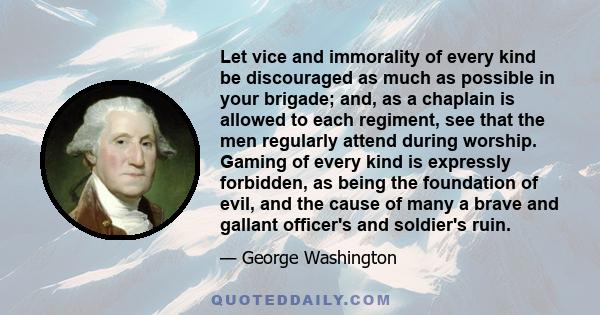 Let vice and immorality of every kind be discouraged as much as possible in your brigade; and, as a chaplain is allowed to each regiment, see that the men regularly attend during worship. Gaming of every kind is