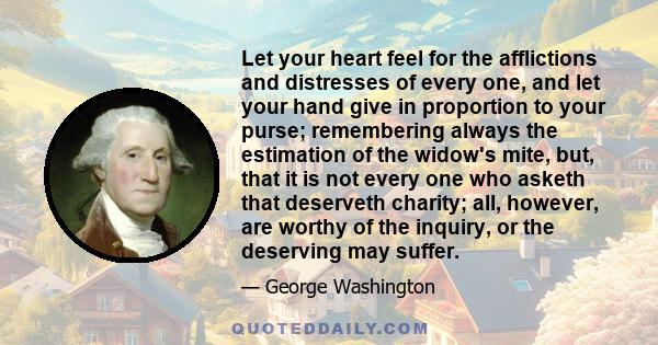 Let your heart feel for the afflictions and distresses of every one, and let your hand give in proportion to your purse; remembering always the estimation of the widow's mite, but, that it is not every one who asketh