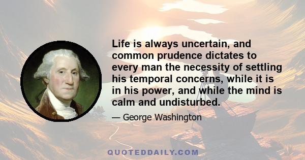 Life is always uncertain, and common prudence dictates to every man the necessity of settling his temporal concerns, while it is in his power, and while the mind is calm and undisturbed.