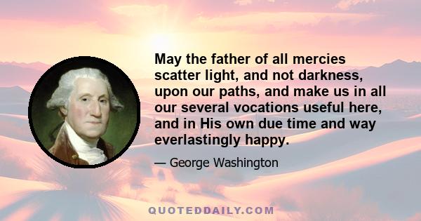 May the father of all mercies scatter light, and not darkness, upon our paths, and make us in all our several vocations useful here, and in His own due time and way everlastingly happy.