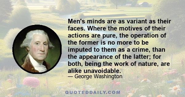 Men's minds are as variant as their faces. Where the motives of their actions are pure, the operation of the former is no more to be imputed to them as a crime, than the appearance of the latter; for both, being the