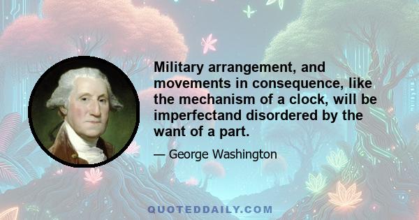 Military arrangement, and movements in consequence, like the mechanism of a clock, will be imperfectand disordered by the want of a part.