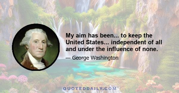 My aim has been... to keep the United States... independent of all and under the influence of none.