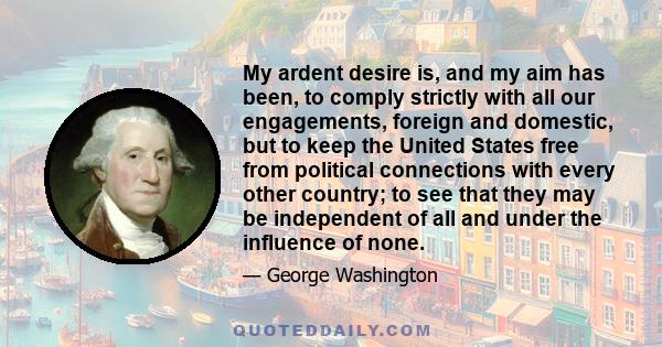 My ardent desire is, and my aim has been, to comply strictly with all our engagements, foreign and domestic, but to keep the United States free from political connections with every other country; to see that they may