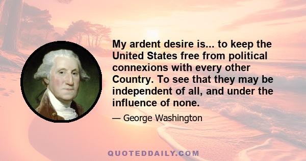 My ardent desire is... to keep the United States free from political connexions with every other Country. To see that they may be independent of all, and under the influence of none.