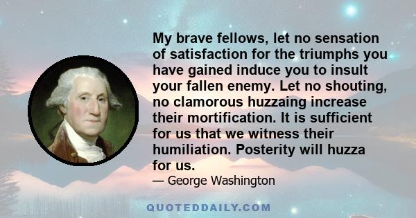 My brave fellows, let no sensation of satisfaction for the triumphs you have gained induce you to insult your fallen enemy. Let no shouting, no clamorous huzzaing increase their mortification. It is sufficient for us