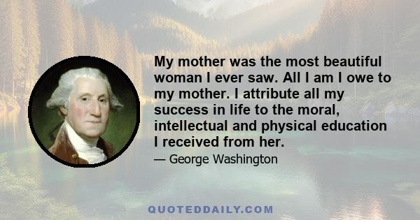 My mother was the most beautiful woman I ever saw. All I am I owe to my mother. I attribute all my success in life to the moral, intellectual and physical education I received from her.