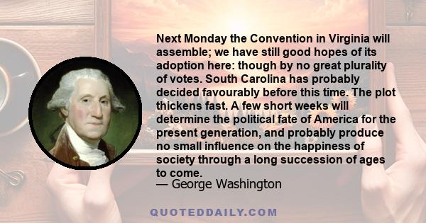 Next Monday the Convention in Virginia will assemble; we have still good hopes of its adoption here: though by no great plurality of votes. South Carolina has probably decided favourably before this time. The plot