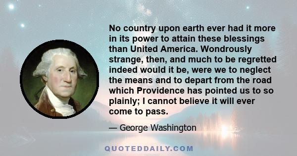 No country upon earth ever had it more in its power to attain these blessings than United America. Wondrously strange, then, and much to be regretted indeed would it be, were we to neglect the means and to depart from