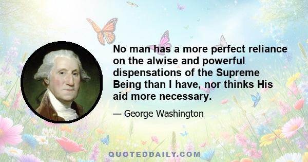 No man has a more perfect reliance on the alwise and powerful dispensations of the Supreme Being than I have, nor thinks His aid more necessary.