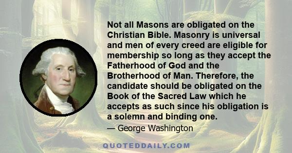 Not all Masons are obligated on the Christian Bible. Masonry is universal and men of every creed are eligible for membership so long as they accept the Fatherhood of God and the Brotherhood of Man. Therefore, the