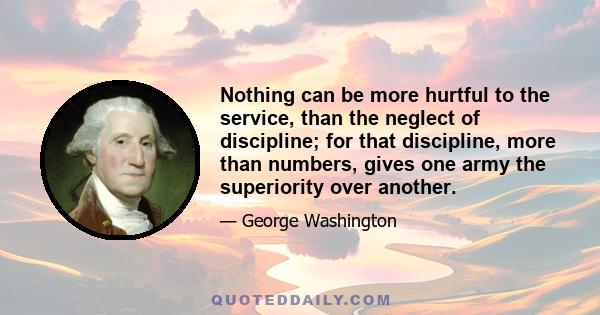 Nothing can be more hurtful to the service, than the neglect of discipline; for that discipline, more than numbers, gives one army the superiority over another.