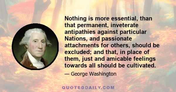 Nothing is more essential, than that permanent, inveterate antipathies against particular Nations, and passionate attachments for others, should be excluded; and that, in place of them, just and amicable feelings