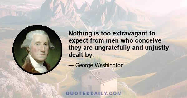 Nothing is too extravagant to expect from men who conceive they are ungratefully and unjustly dealt by.