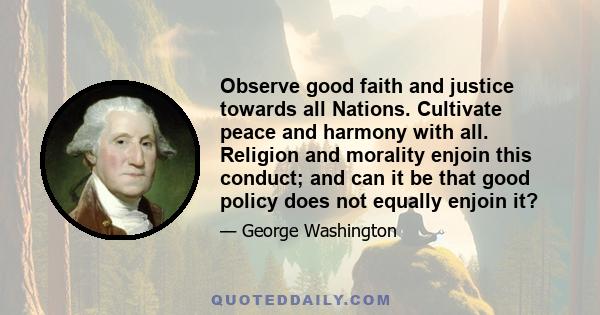 Observe good faith and justice towards all Nations. Cultivate peace and harmony with all. Religion and morality enjoin this conduct; and can it be that good policy does not equally enjoin it?