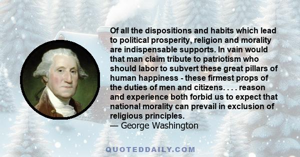 Of all the dispositions and habits which lead to political prosperity, religion and morality are indispensable supports. In vain would that man claim tribute to patriotism who should labor to subvert these great pillars 