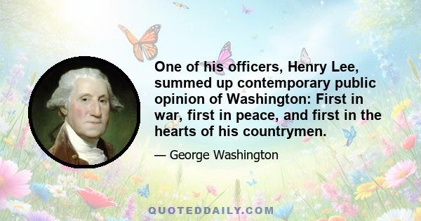 One of his officers, Henry Lee, summed up contemporary public opinion of Washington: First in war, first in peace, and first in the hearts of his countrymen.