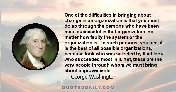 One of the difficulties in bringing about change in an organization is that you must do so through the persons who have been most successful in that organization, no matter how faulty the system or the organization is.