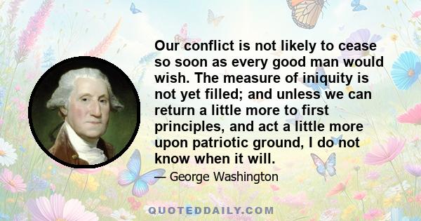 Our conflict is not likely to cease so soon as every good man would wish. The measure of iniquity is not yet filled; and unless we can return a little more to first principles, and act a little more upon patriotic