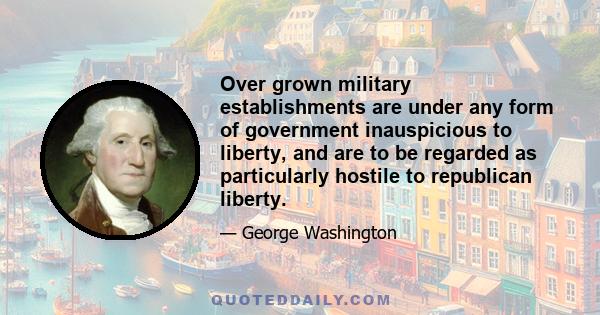 Over grown military establishments are under any form of government inauspicious to liberty, and are to be regarded as particularly hostile to republican liberty.