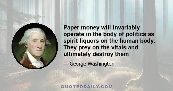 Paper money will invariably operate in the body of politics as spirit liquors on the human body. They prey on the vitals and ultimately destroy them