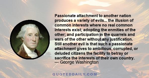 Passionate attachment to another nation produces a variety of evils... the illusion of common interests where no real common interests exist; adopting the enmities of the other; and participation in the quarrels and