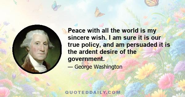 Peace with all the world is my sincere wish. I am sure it is our true policy, and am persuaded it is the ardent desire of the government.