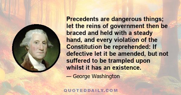 Precedents are dangerous things; let the reins of government then be braced and held with a steady hand, and every violation of the Constitution be reprehended: If defective let it be amended, but not suffered to be