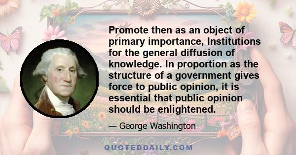 Promote then as an object of primary importance, Institutions for the general diffusion of knowledge. In proportion as the structure of a government gives force to public opinion, it is essential that public opinion