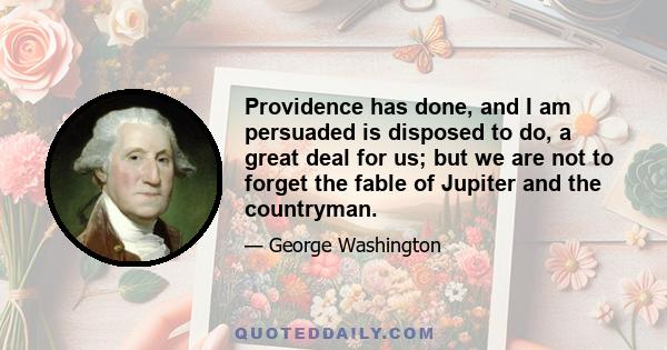 Providence has done, and I am persuaded is disposed to do, a great deal for us; but we are not to forget the fable of Jupiter and the countryman.