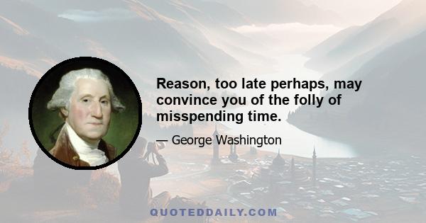 Reason, too late perhaps, may convince you of the folly of misspending time.