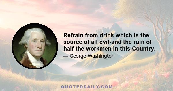 Refrain from drink which is the source of all evil-and the ruin of half the workmen in this Country.