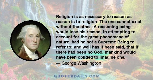 Religion is as necessary to reason as reason is to religion. The one cannot exist without the other. A reasoning being would lose his reason, in attempting to account for the great phenomena of nature, had he not a