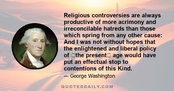 Religious controversies are always productive of more acrimony and irreconcilable hatreds than those which spring from any other cause: And I was not without hopes that the enlightened and liberal policy of ⟨the