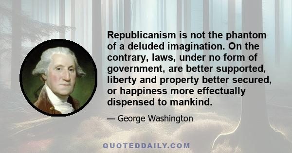 Republicanism is not the phantom of a deluded imagination. On the contrary, laws, under no form of government, are better supported, liberty and property better secured, or happiness more effectually dispensed to