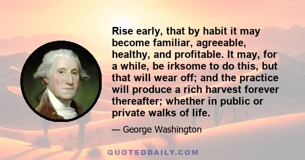 Rise early, that by habit it may become familiar, agreeable, healthy, and profitable. It may, for a while, be irksome to do this, but that will wear off; and the practice will produce a rich harvest forever thereafter;