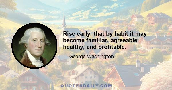 Rise early, that by habit it may become familiar, agreeable, healthy, and profitable.