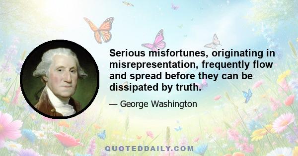 Serious misfortunes, originating in misrepresentation, frequently flow and spread before they can be dissipated by truth.