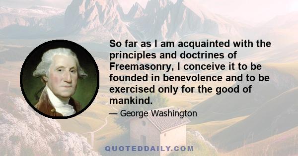 So far as I am acquainted with the principles and doctrines of Freemasonry, I conceive it to be founded in benevolence and to be exercised only for the good of mankind.