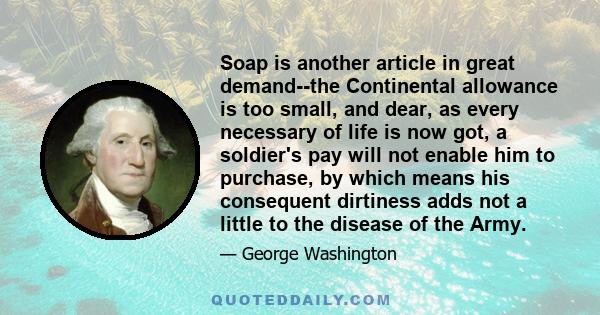 Soap is another article in great demand--the Continental allowance is too small, and dear, as every necessary of life is now got, a soldier's pay will not enable him to purchase, by which means his consequent dirtiness