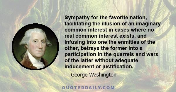 Sympathy for the favorite nation, facilitating the illusion of an imaginary common interest in cases where no real common interest exists, and infusing into one the enmities of the other, betrays the former into a