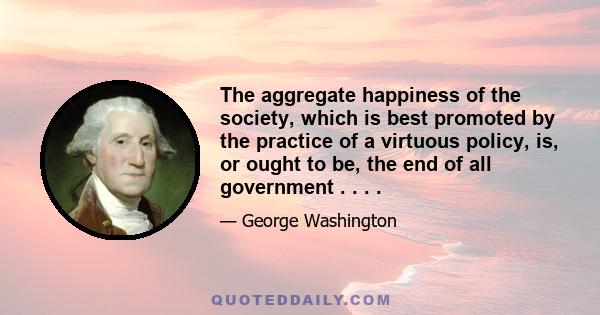 The aggregate happiness of the society, which is best promoted by the practice of a virtuous policy, is, or ought to be, the end of all government . . . .