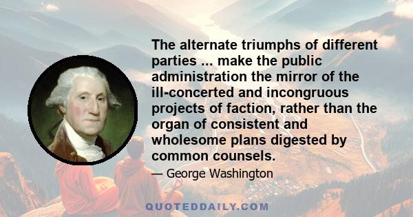 The alternate triumphs of different parties ... make the public administration the mirror of the ill-concerted and incongruous projects of faction, rather than the organ of consistent and wholesome plans digested by