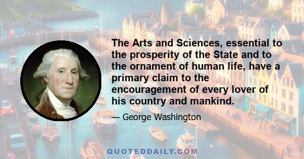 The Arts and Sciences, essential to the prosperity of the State and to the ornament of human life, have a primary claim to the encouragement of every lover of his country and mankind.