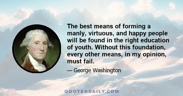 The best means of forming a manly, virtuous, and happy people will be found in the right education of youth. Without this foundation, every other means, in my opinion, must fail.