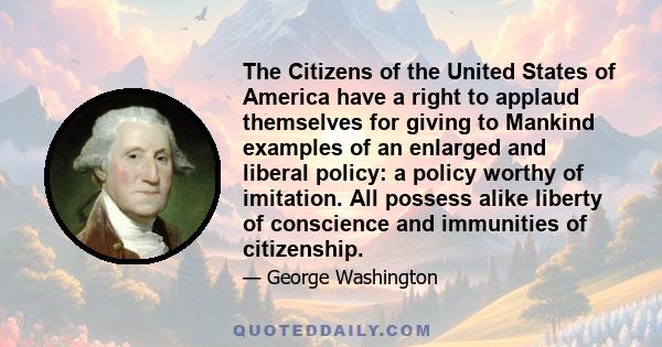 The Citizens of the United States of America have a right to applaud themselves for giving to Mankind examples of an enlarged and liberal policy: a policy worthy of imitation. All possess alike liberty of conscience and 